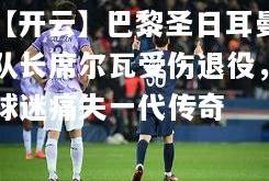 【开云】巴黎圣日耳曼队长席尔瓦受伤退役，球迷痛失一代传奇