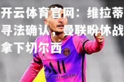 开云体育官网：维拉蒂寻法确认，曼联盼休战拿下切尔西