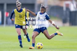 【kaiyun】荷兰女足获得四强资格，表现令人期待！