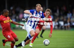 【kaiyun.com】阿贾克斯失球频繁，将面对下一场关键比赛