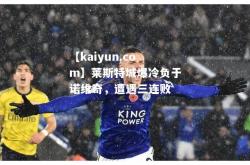 【kaiyun.com】莱斯特城爆冷负于诺维奇，遭遇三连败