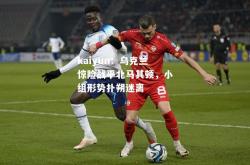 kaiyun：乌克兰惊险战平北马其顿，小组形势扑朔迷离