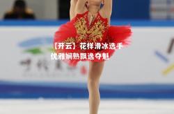 【开云】花样滑冰选手优雅娴熟飘逸夺魁