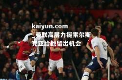 kaiyun.com_曼联高层力挺索尔斯克亚给他留出机会