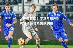 【开云官网】罗马平局佛罗伦萨惊险逃脱失败
