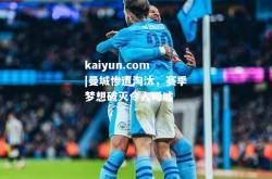 kaiyun.com|曼城惨遭淘汰，赛季梦想破灭令人唏嘘