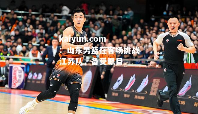 山东男篮在客场挑战江苏队，备受瞩目